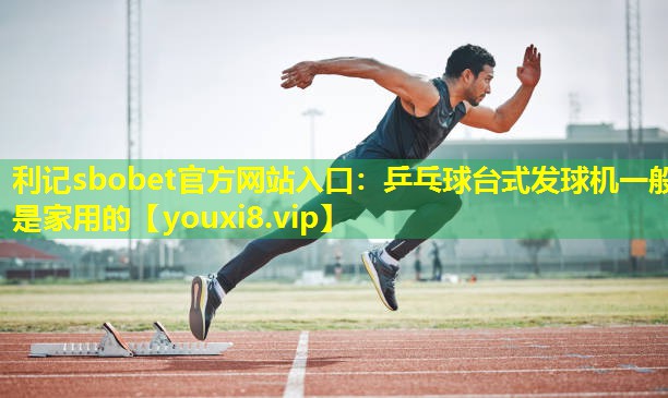利记sbobet官方网站入口：乒乓球台式发球机一般是家用的