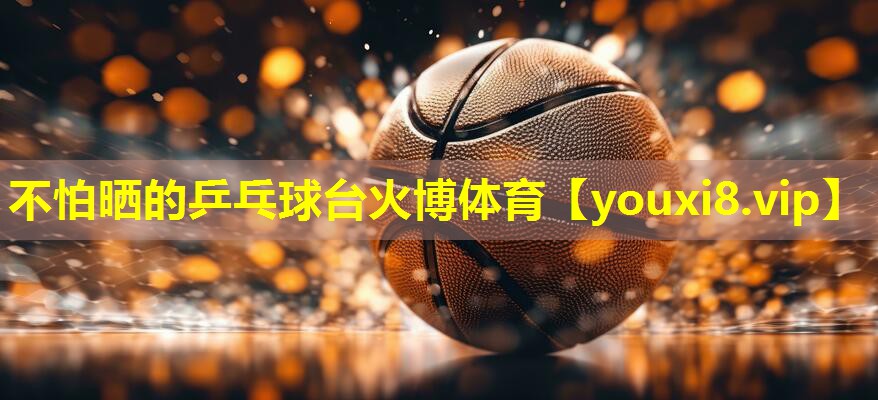不怕晒的乒乓球台火博体育