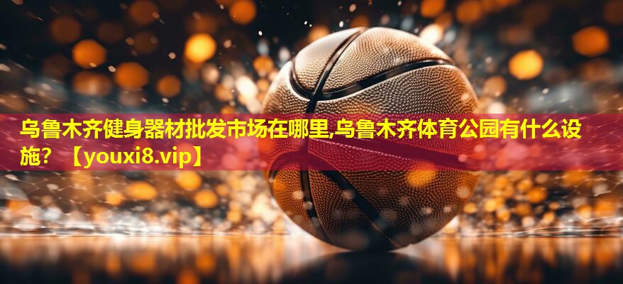 乌鲁木齐健身器材批发市场在哪里,乌鲁木齐体育公园有什么设施？
