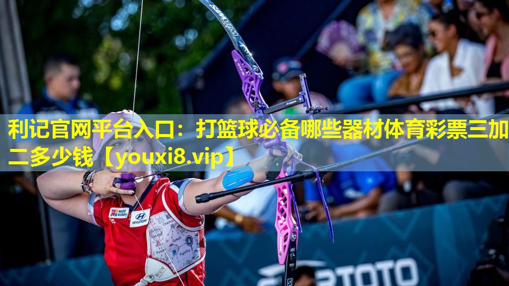 利记官网平台入口：打篮球必备哪些器材体育彩票三加二多少钱